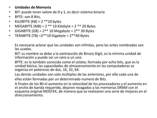 • Unidades de Memoria
• BIT: puede tener valore de 0 y 1, es decir sistema binario
• BYTE: son 8 Bits.
• KILOBYTE (KB) = 2 **10 bytes
• MEGABYTE (MB) = 2 ** 10 Kilobyte = 2 ** 20 Bytes
• GIGABYTE (GB) = 2** 10 Megabyte = 2** 30 Bytes
• TERABYTE (TB) =2**10 Gigabyte = 2**40 Bytes
Es necesario aclarar que las unidades son infinitas, pero las antes nombradas son
las usadas.
BIT: su nombre se debe a la contracción de Binary Digit, es la mínima unidad de
información y puede ser un cero o un uno
BYTE: es la también conocida como el octeto, formada por ocho bits, que es la
unidad básica, las capacidades de almacenamiento en las computadoras se
organiza en potencias de dos, 16, 32, 64.
Las demás unidades son solo múltiplos de las anteriores, por ello cada una de
ellas están formadas por un determinado numero de Bits.
A finales de los 80 el aumento en la velocidad de los procesadores y el aumento en
el ancho de banda requerido, dejaron rezagadas a las memorias DRAM con el
esquema original MOSTEK, de manera que se realizaron una serie de mejoras en el
direccionamiento.
 