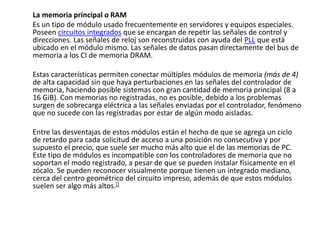 La memoria principal o RAM
Es un tipo de módulo usado frecuentemente en servidores y equipos especiales.
Poseen circuitos integrados que se encargan de repetir las señales de control y
direcciones. Las señales de reloj son reconstruidas con ayuda del PLL que está
ubicado en el módulo mismo. Las señales de datos pasan directamente del bus de
memoria a los CI de memoria DRAM.
Estas características permiten conectar múltiples módulos de memoria (más de 4)
de alta capacidad sin que haya perturbaciones en las señales del controlador de
memoria, haciendo posible sistemas con gran cantidad de memoria principal (8 a
16 GiB). Con memorias no registradas, no es posible, debido a los problemas
surgen de sobrecarga eléctrica a las señales enviadas por el controlador, fenómeno
que no sucede con las registradas por estar de algún modo aisladas.
Entre las desventajas de estos módulos están el hecho de que se agrega un ciclo
de retardo para cada solicitud de acceso a una posición no consecutiva y por
supuesto el precio, que suele ser mucho más alto que el de las memorias de PC.
Este tipo de módulos es incompatible con los controladores de memoria que no
soportan el modo registrado, a pesar de que se pueden instalar físicamente en el
zócalo. Se pueden reconocer visualmente porque tienen un integrado mediano,
cerca del centro geométrico del circuito impreso, además de que estos módulos
suelen ser algo más altos.[]
 