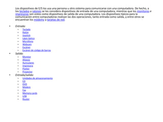 Los dispositivos de E/S los usa una persona u otro sistema para comunicarse con una computadora. De hecho, a
los teclados y ratones se los considera dispositivos de entrada de una computadora, mientras que los monitores e
impresoras son vistos como dispositivos de salida de una computadora. Los dispositivos típicos para la
comunicación entre computadoras realizan las dos operaciones, tanto entrada como salida, y entre otros se
encuentran los módems y tarjetas de red.
• Entrada:
– Teclado
– Ratón
– Joystick
– Lápiz óptico
– Micrófono
– Webcam
– Escáner
– Escáner de código de barras
• Salida:
– Monitor
– Altavoz
– Auriculares
– Impresora
– Plotter
– Proyector
• Entrada/salida:
– Unidades de almacenamiento
– CD
– DVD
– Módem
– Fax
– Memory cards
– USB
– Router
 