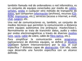 también llamada red de ordenadores o red informática, es
un conjunto de equipos conectados por medio de cables,
señales, ondas o cualquier otro método de transporte de
datos, que comparten información (archivos), recursos (CD-
ROM, impresoras, etc.), servicios (acceso a internet, e-mail,
chat, juegos), etc.
Una red de comunicaciones es, también, un conjunto de
medios técnicos que permiten la comunicación a distancia
entre equipos autónomos (no jerárquica -master/slave-).
Normalmente se trata de transmitir datos, audio y video
por ondas electromagnéticas a través de diversos medios
(aire, vacío, cable de cobre, cable de fibra óptica, etc.).
Para simplificar la comunicación entre programas
(aplicaciones) de distintos equipos, se definió el Modelo
OSI(Open System Interconnection) por la ISO, el cual
especifica 7 distintas capas de abstracción. Con ello, cada
capa desarrolla una función específica con un alcance
definido.
 