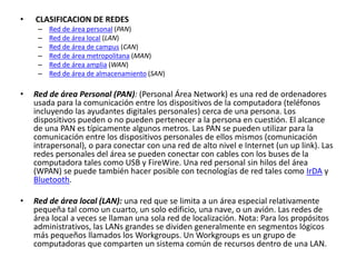 • CLASIFICACION DE REDES
– Red de área personal (PAN)
– Red de área local (LAN)
– Red de área de campus (CAN)
– Red de área metropolitana (MAN)
– Red de área amplia (WAN)
– Red de área de almacenamiento (SAN)
• Red de área Personal (PAN): (Personal Área Network) es una red de ordenadores
usada para la comunicación entre los dispositivos de la computadora (teléfonos
incluyendo las ayudantes digitales personales) cerca de una persona. Los
dispositivos pueden o no pueden pertenecer a la persona en cuestión. El alcance
de una PAN es típicamente algunos metros. Las PAN se pueden utilizar para la
comunicación entre los dispositivos personales de ellos mismos (comunicación
intrapersonal), o para conectar con una red de alto nivel e Internet (un up link). Las
redes personales del área se pueden conectar con cables con los buses de la
computadora tales como USB y FireWire. Una red personal sin hilos del área
(WPAN) se puede también hacer posible con tecnologías de red tales como IrDA y
Bluetooth.
• Red de área local (LAN): una red que se limita a un área especial relativamente
pequeña tal como un cuarto, un solo edificio, una nave, o un avión. Las redes de
área local a veces se llaman una sola red de localización. Nota: Para los propósitos
administrativos, las LANs grandes se dividen generalmente en segmentos lógicos
más pequeños llamados los Workgroups. Un Workgroups es un grupo de
computadoras que comparten un sistema común de recursos dentro de una LAN.
 