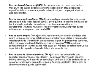 • Red del área del campus (CAN): Se deriva a una red que conecta dos o
más LANs los cuales deben estar conectados en un área geográfica
específica tal como un campus de universidad, un complejo industrial o
una base militar.
• Red de área metropolitana (MAN): una red que conecta las redes de un
área (dos o más redes locales juntas) pero que no se extiende más allá de
los límites de la ciudad inmediata, o del área metropolitana. Los
enrutadores (routers) múltiples, los interruptores (switch) y los cubos
están conectados para crear una MAN.
• Red de área amplia (WAN): es una red de comunicaciones de datos que
cubre un área geográfica relativamente amplia y que utiliza a menudo las
instalaciones de transmisión proporcionadas por los portadores comunes,
tales como compañías del teléfono. Las tecnologías WAN funcionan
generalmente en las tres capas más bajas del Modelo de referencia OSI: la
capa física, la capa de enlace de datos, y la capa de red.
• Red de área de almacenamiento (SAN): Es una red concebida para
conectar servidores, matrices (arrays) de discos y librerías de soporte.
Principalmente, está basada en tecnología de fibra ó iSCSI. Su función es la
de conectar de manera rápida, segura y fiable los distintos elementos de
almacenamiento que la conforman.
 