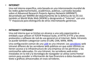 • INTERNET
Una red interna específica, esta basada en una interconexión mundial de
las redes gubernamentales, académicas, públicas, y privadas basadas
sobre el Advanced Research Projects Agency Network (ARPANET)
desarrollado por WARRA del departamento de la defensa de los EE.UU.
también al World Wide Web (WWW) y designando el “Internet” con una
“I” mayúscula para distinguirlo de otros internetworks genéricos.
• INTRANET Y EXTRANET
Una red interna que se limitan en alcance a una sola organización o
entidad y que utilicen el TCP/IP Protocol Suite, el HTTP, el FTP, y los otros
protocolos y software de red de uso general en el Internet. Nota: Intranets
se puede también categorizar como el LAN, CAN, MAN, WAN.
Una configuración común de una LAN es una intranet. Los servidores web
intranet difieren de los servidores web públicos en que estos últimos no
tienen acceso a la infraestructura de una empresa sin los permisos y las
contraseñas adecuadas. En una Intranet, los servidores web están
instalados en la red y la tecnología de navegador se utiliza como frontal
común para acceder a información de tipo financiero o datos basados en
texto o gráficos almacenados en esos servidores.
 