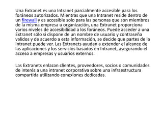 Una Extranet es una Intranet parcialmente accesible para los
foráneos autorizados. Mientras que una Intranet reside dentro de
un firewall y es accesible solo para las personas que son miembros
de la misma empresa u organización, una Extranet proporciona
varios niveles de accesibilidad a los foráneos. Puede acceder a una
Extranet sólo si dispone de un nombre de usuario y contraseña
validos y de acuerdo a esta información, se decide que partes de la
Intranet puede ver. Las Extranets ayudan a extender el alcance de
las aplicaciones y los servicios basados en Intranet, asegurando el
acceso a empresas y usuarios externos.
Las Extranets enlazan clientes, proveedores, socios o comunidades
de interés a una intranet corporativa sobre una infraestructura
compartida utilizando conexiones dedicadas.
 