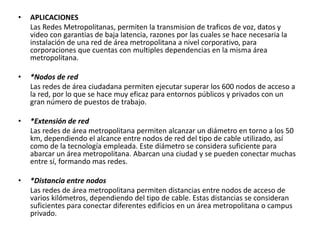 • APLICACIONES
Las Redes Metropolitanas, permiten la transmision de traficos de voz, datos y
video con garantias de baja latencia, razones por las cuales se hace necesaria la
instalación de una red de área metropolitana a nivel corporativo, para
corporaciones que cuentas con multiples dependencias en la misma área
metropolitana.
• *Nodos de red
Las redes de área ciudadana permiten ejecutar superar los 600 nodos de acceso a
la red, por lo que se hace muy eficaz para entornos públicos y privados con un
gran número de puestos de trabajo.
• *Extensión de red
Las redes de área metropolitana permiten alcanzar un diámetro en torno a los 50
km, dependiendo el alcance entre nodos de red del tipo de cable utilizado, así
como de la tecnología empleada. Este diámetro se considera suficiente para
abarcar un área metropolitana. Abarcan una ciudad y se pueden conectar muchas
entre sí, formando mas redes.
• *Distancia entre nodos
Las redes de área metropolitana permiten distancias entre nodos de acceso de
varios kilómetros, dependiendo del tipo de cable. Estas distancias se consideran
suficientes para conectar diferentes edificios en un área metropolitana o campus
privado.
 
