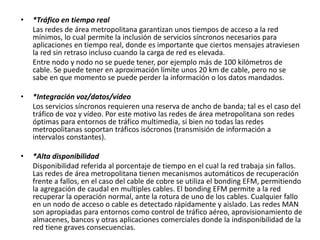 • *Tráfico en tiempo real
Las redes de área metropolitana garantizan unos tiempos de acceso a la red
mínimos, lo cual permite la inclusión de servicios síncronos necesarios para
aplicaciones en tiempo real, donde es importante que ciertos mensajes atraviesen
la red sin retraso incluso cuando la carga de red es elevada.
Entre nodo y nodo no se puede tener, por ejemplo más de 100 kilómetros de
cable. Se puede tener en aproximación límite unos 20 km de cable, pero no se
sabe en que momento se puede perder la información o los datos mandados.
• *Integración voz/datos/vídeo
Los servicios síncronos requieren una reserva de ancho de banda; tal es el caso del
tráfico de voz y vídeo. Por este motivo las redes de área metropolitana son redes
óptimas para entornos de tráfico multimedia, si bien no todas las redes
metropolitanas soportan tráficos isócronos (transmisión de información a
intervalos constantes).
• *Alta disponibilidad
Disponibilidad referida al porcentaje de tiempo en el cual la red trabaja sin fallos.
Las redes de área metropolitana tienen mecanismos automáticos de recuperación
frente a fallos, en el caso del cable de cobre se utiliza el bonding EFM, permitiendo
la agregación de caudal en multiples cables. El bonding EFM permite a la red
recuperar la operación normal, ante la rotura de uno de los cables. Cualquier fallo
en un nodo de acceso o cable es detectado rápidamente y aislado. Las redes MAN
son apropiadas para entornos como control de tráfico aéreo, aprovisionamiento de
almacenes, bancos y otras aplicaciones comerciales donde la indisponibilidad de la
red tiene graves consecuencias.
 