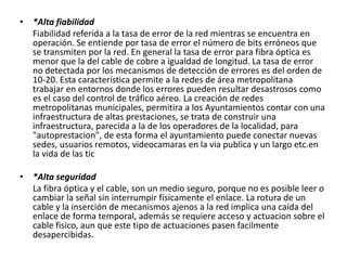 • *Alta fiabilidad
Fiabilidad referida a la tasa de error de la red mientras se encuentra en
operación. Se entiende por tasa de error el número de bits erróneos que
se transmiten por la red. En general la tasa de error para fibra óptica es
menor que la del cable de cobre a igualdad de longitud. La tasa de error
no detectada por los mecanismos de detección de errores es del orden de
10-20. Esta característica permite a la redes de área metropolitana
trabajar en entornos donde los errores pueden resultar desastrosos como
es el caso del control de tráfico aéreo. La creación de redes
metropolitanas municipales, permitira a los Ayuntamientos contar con una
infraestructura de altas prestaciones, se trata de construir una
infraestructura, parecida a la de los operadores de la localidad, para
"autoprestacion", de esta forma el ayuntamiento puede conectar nuevas
sedes, usuarios remotos, videocamaras en la via publica y un largo etc.en
la vida de las tic
• *Alta seguridad
La fibra óptica y el cable, son un medio seguro, porque no es posible leer o
cambiar la señal sin interrumpir físicamente el enlace. La rotura de un
cable y la inserción de mecanismos ajenos a la red implica una caída del
enlace de forma temporal, además se requiere acceso y actuacion sobre el
cable fisico, aun que este tipo de actuaciones pasen facilmente
desapercibidas.
 