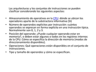 Las arquitecturas y los conjuntos de instrucciones se pueden
clasificar considerando los siguientes aspectos:
• Almacenamiento de operativos en la CPU: dónde se ubican los
operadores aparte de la substractora informativa (SI)
• Número de operandos explícitos por instrucción: cuántos
operandos se expresan en forma explícita en una instrucción típica.
Normalmente son 0, 1, 2 y 3.
• Posición del operando: ¿Puede cualquier operando estar en
memoria?, o deben estar algunos o todos en los registros internos
de la CPU. Cómo se especifica la dirección de memoria (modos de
direccionamiento disponibles).
• Operaciones: Qué operaciones están disponibles en el conjunto de
instrucciones.
• Tipo y tamaño de operandos y cómo se especifican.
 