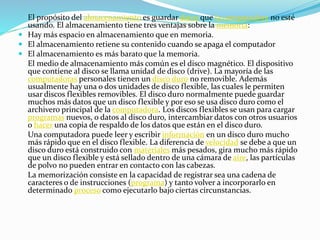 El propósito del almacenamiento es guardar datos que la computadora no esté
usando. El almacenamiento tiene tres ventajas sobre la memoria:
 Hay más espacio en almacenamiento que en memoria.
 El almacenamiento retiene su contenido cuando se apaga el computador
 El almacenamiento es más barato que la memoria.
El medio de almacenamiento más común es el disco magnético. El dispositivo
que contiene al disco se llama unidad de disco (drive). La mayoría de las
computadoras personales tienen un disco duro no removible. Además
usualmente hay una o dos unidades de disco flexible, las cuales le permiten
usar discos flexibles removibles. El disco duro normalmente puede guardar
muchos más datos que un disco flexible y por eso se usa disco duro como el
archivero principal de la computadora. Los discos flexibles se usan para cargar
programas nuevos, o datos al disco duro, intercambiar datos con otros usuarios
o hacer una copia de respaldo de los datos que están en el disco duro.
Una computadora puede leer y escribir información en un disco duro mucho
más rápido que en el disco flexible. La diferencia de velocidad se debe a que un
disco duro está construido con materiales más pesados, gira mucho más rápido
que un disco flexible y está sellado dentro de una cámara de aire, las partículas
de polvo no pueden entrar en contacto con las cabezas.
La memorización consiste en la capacidad de registrar sea una cadena de
caracteres o de instrucciones (programa) y tanto volver a incorporarlo en
determinado proceso como ejecutarlo bajo ciertas circunstancias.
 