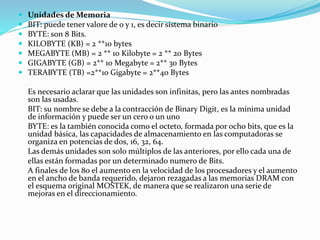  Unidades de Memoria
 BIT: puede tener valore de 0 y 1, es decir sistema binario
 BYTE: son 8 Bits.
 KILOBYTE (KB) = 2 **10 bytes
 MEGABYTE (MB) = 2 ** 10 Kilobyte = 2 ** 20 Bytes
 GIGABYTE (GB) = 2** 10 Megabyte = 2** 30 Bytes
 TERABYTE (TB) =2**10 Gigabyte = 2**40 Bytes
Es necesario aclarar que las unidades son infinitas, pero las antes nombradas
son las usadas.
BIT: su nombre se debe a la contracción de Binary Digit, es la mínima unidad
de información y puede ser un cero o un uno
BYTE: es la también conocida como el octeto, formada por ocho bits, que es la
unidad básica, las capacidades de almacenamiento en las computadoras se
organiza en potencias de dos, 16, 32, 64.
Las demás unidades son solo múltiplos de las anteriores, por ello cada una de
ellas están formadas por un determinado numero de Bits.
A finales de los 80 el aumento en la velocidad de los procesadores y el aumento
en el ancho de banda requerido, dejaron rezagadas a las memorias DRAM con
el esquema original MOSTEK, de manera que se realizaron una serie de
mejoras en el direccionamiento.
 