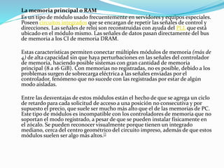 La memoria principal o RAM
Es un tipo de módulo usado frecuentemente en servidores y equipos especiales.
Poseen circuitos integrados que se encargan de repetir las señales de control y
direcciones. Las señales de reloj son reconstruidas con ayuda del PLL que está
ubicado en el módulo mismo. Las señales de datos pasan directamente del bus
de memoria a los CI de memoria DRAM.
Estas características permiten conectar múltiples módulos de memoria (más de
4) de alta capacidad sin que haya perturbaciones en las señales del controlador
de memoria, haciendo posible sistemas con gran cantidad de memoria
principal (8 a 16 GiB). Con memorias no registradas, no es posible, debido a los
problemas surgen de sobrecarga eléctrica a las señales enviadas por el
controlador, fenómeno que no sucede con las registradas por estar de algún
modo aisladas.
Entre las desventajas de estos módulos están el hecho de que se agrega un ciclo
de retardo para cada solicitud de acceso a una posición no consecutiva y por
supuesto el precio, que suele ser mucho más alto que el de las memorias de PC.
Este tipo de módulos es incompatible con los controladores de memoria que no
soportan el modo registrado, a pesar de que se pueden instalar físicamente en
el zócalo. Se pueden reconocer visualmente porque tienen un integrado
mediano, cerca del centro geométrico del circuito impreso, además de que estos
módulos suelen ser algo más altos.[]
 