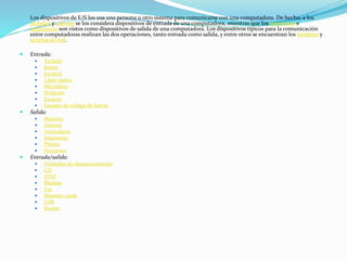 Los dispositivos de E/S los usa una persona u otro sistema para comunicarse con una computadora. De hecho, a los
teclados y ratones se los considera dispositivos de entrada de una computadora, mientras que los monitores e
impresoras son vistos como dispositivos de salida de una computadora. Los dispositivos típicos para la comunicación
entre computadoras realizan las dos operaciones, tanto entrada como salida, y entre otros se encuentran los módems y
tarjetas de red.
 Entrada:
 Teclado
 Ratón
 Joystick
 Lápiz óptico
 Micrófono
 Webcam
 Escáner
 Escáner de código de barras
 Salida:
 Monitor
 Altavoz
 Auriculares
 Impresora
 Plotter
 Proyector
 Entrada/salida:
 Unidades de almacenamiento
 CD
 DVD
 Módem
 Fax
 Memory cards
 USB
 Router
 
