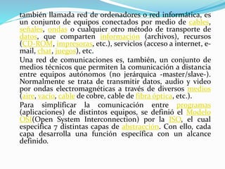 también llamada red de ordenadores o red informática, es
un conjunto de equipos conectados por medio de cables,
señales, ondas o cualquier otro método de transporte de
datos, que comparten información (archivos), recursos
(CD-ROM, impresoras, etc.), servicios (acceso a internet, e-
mail, chat, juegos), etc.
Una red de comunicaciones es, también, un conjunto de
medios técnicos que permiten la comunicación a distancia
entre equipos autónomos (no jerárquica -master/slave-).
Normalmente se trata de transmitir datos, audio y video
por ondas electromagnéticas a través de diversos medios
(aire, vacío, cable de cobre, cable de fibra óptica, etc.).
Para simplificar la comunicación entre programas
(aplicaciones) de distintos equipos, se definió el Modelo
OSI(Open System Interconnection) por la ISO, el cual
especifica 7 distintas capas de abstracción. Con ello, cada
capa desarrolla una función específica con un alcance
definido.
 