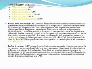  CLASIFICACION DE REDES
 Red de área personal (PAN)
 Red de área local (LAN)
 Red de área de campus (CAN)
 Red de área metropolitana (MAN)
 Red de área amplia (WAN)
 Red de área de almacenamiento (SAN)
 Red de área Personal (PAN): (Personal Área Network) es una red de ordenadores usada
para la comunicación entre los dispositivos de la computadora (teléfonos incluyendo las
ayudantes digitales personales) cerca de una persona. Los dispositivos pueden o no
pueden pertenecer a la persona en cuestión. El alcance de una PAN es típicamente
algunos metros. Las PAN se pueden utilizar para la comunicación entre los dispositivos
personales de ellos mismos (comunicación intrapersonal), o para conectar con una red de
alto nivel e Internet (un up link). Las redes personales del área se pueden conectar con
cables con los buses de la computadora tales como USB y FireWire. Una red personal sin
hilos del área (WPAN) se puede también hacer posible con tecnologías de red tales como
IrDA y Bluetooth.
 Red de área local (LAN): una red que se limita a un área especial relativamente pequeña
tal como un cuarto, un solo edificio, una nave, o un avión. Las redes de área local a veces
se llaman una sola red de localización. Nota: Para los propósitos administrativos, las
LANs grandes se dividen generalmente en segmentos lógicos más pequeños llamados los
Workgroups. Un Workgroups es un grupo de computadoras que comparten un sistema
común de recursos dentro de una LAN.
 