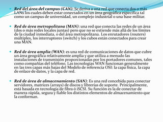  Red del área del campus (CAN): Se deriva a una red que conecta dos o más
LANs los cuales deben estar conectados en un área geográfica específica tal
como un campus de universidad, un complejo industrial o una base militar.
 Red de área metropolitana (MAN): una red que conecta las redes de un área
(dos o más redes locales juntas) pero que no se extiende más allá de los límites
de la ciudad inmediata, o del área metropolitana. Los enrutadores (routers)
múltiples, los interruptores (switch) y los cubos están conectados para crear
una MAN.
 Red de área amplia (WAN): es una red de comunicaciones de datos que cubre
un área geográfica relativamente amplia y que utiliza a menudo las
instalaciones de transmisión proporcionadas por los portadores comunes, tales
como compañías del teléfono. Las tecnologías WAN funcionan generalmente
en las tres capas más bajas del Modelo de referencia OSI: la capa física, la capa
de enlace de datos, y la capa de red.
 Red de área de almacenamiento (SAN): Es una red concebida para conectar
servidores, matrices (arrays) de discos y librerías de soporte. Principalmente,
está basada en tecnología de fibra ó iSCSI. Su función es la de conectar de
manera rápida, segura y fiable los distintos elementos de almacenamiento que
la conforman.
 