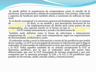 Se puede definir la arquitectura de computadores como el estudio de la
estructura, funcionamiento y diseño de computadores. Esto incluye, sobre todo
a aspectos de hardware pero también afecta a cuestiones de software de bajo
nivel
Es el diseño conceptual y la estructura operacional fundamental de un sistema
de computadora. Es decir, es un modelo y una descripción funcional de los
requerimientos y las implementaciones de diseño para varias partes de una
computadora, con especial interés en la forma en que la unidad central de
proceso (UCP) trabaja internamente y accede a las direcciones de memoria.
También suele definirse como la forma de seleccionar e interconectar
componentes de hardware para crear computadoras según los requerimientos
de funcionalidad, rendimiento y costo.
El ordenador recibe y envía la información a través de los periféricos por medio
de los canales. La UCP es la encargada de procesar la información que le llega al
ordenador. El intercambio de información se tiene que hacer con los periféricos
y la UCP. Todas aquellas unidades de un sistema exceptuando la UCP se
denomina periférico, por lo que el ordenador tiene dos partes bien
diferenciadas, que son: la UCP (encargada de ejecutar programas y que esta
compuesta por la memoria principal, la UAL y la UC) y los periféricos (que
pueden ser de entrada, salida, entrada-salida y comunicaciones).
 