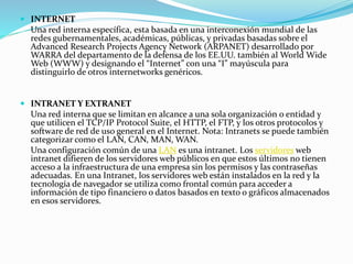  INTERNET
Una red interna específica, esta basada en una interconexión mundial de las
redes gubernamentales, académicas, públicas, y privadas basadas sobre el
Advanced Research Projects Agency Network (ARPANET) desarrollado por
WARRA del departamento de la defensa de los EE.UU. también al World Wide
Web (WWW) y designando el “Internet” con una “I” mayúscula para
distinguirlo de otros internetworks genéricos.
 INTRANET Y EXTRANET
Una red interna que se limitan en alcance a una sola organización o entidad y
que utilicen el TCP/IP Protocol Suite, el HTTP, el FTP, y los otros protocolos y
software de red de uso general en el Internet. Nota: Intranets se puede también
categorizar como el LAN, CAN, MAN, WAN.
Una configuración común de una LAN es una intranet. Los servidores web
intranet difieren de los servidores web públicos en que estos últimos no tienen
acceso a la infraestructura de una empresa sin los permisos y las contraseñas
adecuadas. En una Intranet, los servidores web están instalados en la red y la
tecnología de navegador se utiliza como frontal común para acceder a
información de tipo financiero o datos basados en texto o gráficos almacenados
en esos servidores.
 