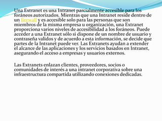 Una Extranet es una Intranet parcialmente accesible para los
foráneos autorizados. Mientras que una Intranet reside dentro de
un firewall y es accesible solo para las personas que son
miembros de la misma empresa u organización, una Extranet
proporciona varios niveles de accesibilidad a los foráneos. Puede
acceder a una Extranet sólo si dispone de un nombre de usuario y
contraseña validos y de acuerdo a esta información, se decide que
partes de la Intranet puede ver. Las Extranets ayudan a extender
el alcance de las aplicaciones y los servicios basados en Intranet,
asegurando el acceso a empresas y usuarios externos.
Las Extranets enlazan clientes, proveedores, socios o
comunidades de interés a una intranet corporativa sobre una
infraestructura compartida utilizando conexiones dedicadas.
 