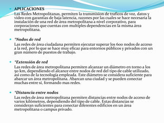  APLICACIONES
Las Redes Metropolitanas, permiten la transmision de traficos de voz, datos y
video con garantias de baja latencia, razones por las cuales se hace necesaria la
instalación de una red de área metropolitana a nivel corporativo, para
corporaciones que cuentas con multiples dependencias en la misma área
metropolitana.
 *Nodos de red
Las redes de área ciudadana permiten ejecutar superar los 600 nodos de acceso
a la red, por lo que se hace muy eficaz para entornos públicos y privados con un
gran número de puestos de trabajo.
 *Extensión de red
Las redes de área metropolitana permiten alcanzar un diámetro en torno a los
50 km, dependiendo el alcance entre nodos de red del tipo de cable utilizado,
así como de la tecnología empleada. Este diámetro se considera suficiente para
abarcar un área metropolitana. Abarcan una ciudad y se pueden conectar
muchas entre sí, formando mas redes.
 *Distancia entre nodos
Las redes de área metropolitana permiten distancias entre nodos de acceso de
varios kilómetros, dependiendo del tipo de cable. Estas distancias se
consideran suficientes para conectar diferentes edificios en un área
metropolitana o campus privado.
 