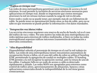  *Tráfico en tiempo real
Las redes de área metropolitana garantizan unos tiempos de acceso a la red
mínimos, lo cual permite la inclusión de servicios síncronos necesarios para
aplicaciones en tiempo real, donde es importante que ciertos mensajes
atraviesen la red sin retraso incluso cuando la carga de red es elevada.
Entre nodo y nodo no se puede tener, por ejemplo más de 100 kilómetros de
cable. Se puede tener en aproximación límite unos 20 km de cable, pero no se
sabe en que momento se puede perder la información o los datos mandados.
 *Integración voz/datos/vídeo
Los servicios síncronos requieren una reserva de ancho de banda; tal es el caso
del tráfico de voz y vídeo. Por este motivo las redes de área metropolitana son
redes óptimas para entornos de tráfico multimedia, si bien no todas las redes
metropolitanas soportan tráficos isócronos (transmisión de información a
intervalos constantes).
 *Alta disponibilidad
Disponibilidad referida al porcentaje de tiempo en el cual la red trabaja sin
fallos. Las redes de área metropolitana tienen mecanismos automáticos de
recuperación frente a fallos, en el caso del cable de cobre se utiliza el bonding
EFM, permitiendo la agregación de caudal en multiples cables. El bonding
EFM permite a la red recuperar la operación normal, ante la rotura de uno de
los cables. Cualquier fallo en un nodo de acceso o cable es detectado
rápidamente y aislado. Las redes MAN son apropiadas para entornos como
control de tráfico aéreo, aprovisionamiento de almacenes, bancos y otras
aplicaciones comerciales donde la indisponibilidad de la red tiene graves
consecuencias.
 