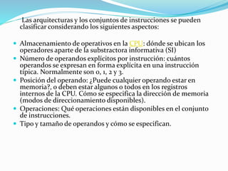 Las arquitecturas y los conjuntos de instrucciones se pueden
clasificar considerando los siguientes aspectos:
 Almacenamiento de operativos en la CPU: dónde se ubican los
operadores aparte de la substractora informativa (SI)
 Número de operandos explícitos por instrucción: cuántos
operandos se expresan en forma explícita en una instrucción
típica. Normalmente son 0, 1, 2 y 3.
 Posición del operando: ¿Puede cualquier operando estar en
memoria?, o deben estar algunos o todos en los registros
internos de la CPU. Cómo se especifica la dirección de memoria
(modos de direccionamiento disponibles).
 Operaciones: Qué operaciones están disponibles en el conjunto
de instrucciones.
 Tipo y tamaño de operandos y cómo se especifican.
 
