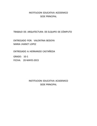 INSTITUCION EDUCATIVA ACEDEMICO
SEDE PRINCIPAL
TRABAJO DE: ARQUITECTURA DE ELQUIPO DE CÓMPUTO
ENTREGADO POR: VALENTINA BEDOYA
MARIA JHANET LOPEZ
ENTREGADO A: HERNANDO CASTAÑEDA
GRADO: 10-1
FECHA: 20-MAYO-2015
INSTITUCION EDUCATIVA ACADEMICO
SEDE PRINCIPAL
 