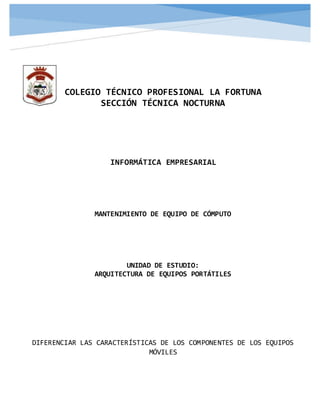 COLEGIO TÉCNICO PROFESIONAL LA FORTUNA
SECCIÓN TÉCNICA NOCTURNA
INFORMÁTICA EMPRESARIAL
MANTENIMIENTO DE EQUIPO DE CÓMPUTO
UNIDAD DE ESTUDIO:
ARQUITECTURA DE EQUIPOS PORTÁTILES
DIFERENCIAR LAS CARACTERÍSTICAS DE LOS COMPONENTES DE LOS EQUIPOS
MÓVILES
 