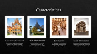 Características
Racionalismo y Funcionalidad:
Los edificios empezaron a diseñarse
según su uso práctico. (Ejemplo:
Hospital de la Santa Creu i Sant Pau).
Uso de Nuevos Materiales:
El hierro fundido, el acero y el
vidrio revolucionaron las
estructuras. (Ejemplo: Torre Eiffel)
Eclecticismo:
La mezcla de diferentes estilos
históricos en un solo edificio.
(Ejemplo: Ópera de París).
Escala Monumental:
Los edificios buscaban impresionar
y demostrar el poder del Estado o la
nación. (Ejemplo: Arco del Triunfo).
 