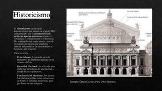 Historicismo
El Historicismo es un estilo
arquitectónico que surgió en el siglo XIX,
caracterizado por la recuperación de
estilos de épocas anteriores (como el
románico, el renacimiento o el barroco).
No se trata de una copia exacta, sino de
una reinterpretación que adapta la
estética del pasado a las necesidades y
funciones del presente.
Caracteristicas
Eclecticismo: A menudo mezcla
elementos de diferentes épocas en un
mismo edificio.
Identidad Nacional: Se utilizaba para
reafirmar la historia de una nación a
través de su arquitectura.
Funcionalidad Moderna: Por dentro,
los edificios podían tener estructuras
de hierro o sistemas modernos, pero
por fuera lucían antiguos.
Ejemplo: Ópera Garnier, París (Neo-Barroco).
 