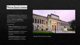 Neoclasicismo
El Neoclasicismo surgió a mediados del
siglo XVIII como una reacción contra el
exceso del Barroco y el Rococó. Buscaba
volver a la pureza, simplicidad y
armonía de la Antigüedad Clásica
(Grecia y Roma).
Caracteristicas
Orden y Proporción: Uso estricto de
los órdenes clásicos (dórico, jónico,
corintio).
Elementos Frontales: Predominio de
frontones triangulares y grandes
columnas.
Sobriedad Decorativa: Se eliminan
los adornos superfluos; la belleza
reside en la geometría y la simetría.
Ejemplo: Museo del Prado, Madrid.
 