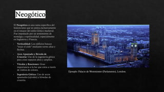 Neogótico
El Neogótico es una rama específica del
historicismo que se centra exclusivamente
en el renacer del estilo Gótico medieval.
Fue impulsado por un sentimiento de
nostalgia y espiritualidad, especialmente
en Inglaterra y Francia.
Verticalidad: Los edificios buscan
"tocar el cielo" mediante torres altas y
flechas.
Arco Apuntado y Bóveda de
Crucería: Uso de la ingeniería gótica
para crear espacios altos y amplios.
Vitrales y Rosetones: Gran
importancia a la luz que entra a través
de vidrios de colores.
Ingeniería Gótica: Uso de arcos
apuntados (ojivales) y bóvedas de
crucería.
Ejemplo: Palacio de Westminster (Parlamento), Londres.
 