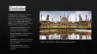Exotismo
El Exotismo (o Arquitectura Ecléctica
Orientalista) es la tendencia de
incorporar estilos de culturas lejanas y
"extrañas" para los europeos de la época,
como el estilo hindú, árabe, chino o
egipcio. Era un símbolo de lujo, aventura
y fascinación por lo desconocido.
Ornamentación Profusa: Uso de
relieves, patrones geométricos
complejos y colores vibrantes.
Formas Inusuales: Cúpulas bulbosas
(cebolla), arcos de herradura y
minaretes.
Escapismo: Los edificios se diseñaban
para transportar al espectador a otro
lugar del mundo.
Formas Fantásticas: Cúpulas
acebolladas, arcos de herradura y
minaretes.
Ejemplo: Royal Pavilion, Brighton (Estilo Indo-sarraceno).
 