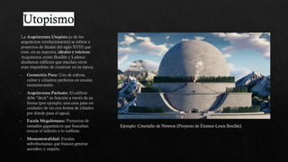 Utopismo
La Arquitectura Utopista (o de los
arquitectos revolucionarios) se refiere a
proyectos de finales del siglo XVIII que
eran, en su mayoría, ideales y teóricos.
Arquitectos como Boullée y Ledoux
diseñaron edificios que muchas veces
eran imposibles de construir en su época.
Geometría Pura: Uso de esferas,
cubos y cilindros perfectos en escalas
monumentales.
Arquitectura Parlante: El edificio
debe "decir" su función a través de su
forma (por ejemplo, una casa para un
cuidador de río con forma de cilindro
por donde pasa el agua).
Escala Megalómana: Proyectos de
tamaños gigantescos que buscaban
evocar el infinito o lo sublime.
Monumentalidad: Escalas
sobrehumanas que buscan generar
asombro y respeto.
Ejemplo: Cenotafio de Newton (Proyecto de Étienne-Louis Boullée).
 