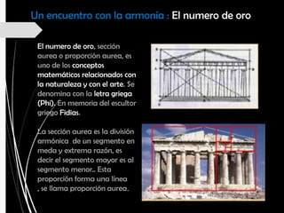 Un encuentro con la armonía : El numero de oro
El numero de oro, sección
aurea o proporción aurea, es
uno de los conceptos
matemáticos relacionados con
la naturaleza y con el arte. Se
denomina con la letra griega
(Phi). En memoria del escultor
griego Fidias.
La sección aurea es la división
armónica de un segmento en
meda y extrema razón, es
decir el segmento mayor es al
segmento menor.. Esta
proporción forma una línea
, se llama proporción aurea.
 