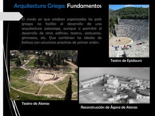El modo en que estaban organizadas las polis
griegas no facilito el desarrollo de una
arquitectura palaciega, aunque si permitió el
desarrollo de otros edificios: teatros, santuarios,
gimnasios, etc. Que combinan los ideales de
belleza con soluciones practicas de primer orden.
Teatro de Atenas
Teatro de Epidauro
Reconstrucción de Ágora de Atenas
Arquitectura Griega: Fundamentos
 