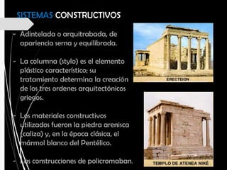 - Adintelada o arquitrabada, de
apariencia serna y equilibrada.
- La columna (stylo) es el elemento
plástico característico; su
tratamiento determina la creación
de los tres ordenes arquitectónicos
griegos.
- Los materiales constructivos
utilizados fueron la piedra arenisca
(caliza) y, en la época clásica, el
mármol blanco del Pentélico.
- Las construcciones de policromaban.
SISTEMAS CONSTRUCTIVOS
 