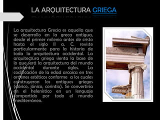 LA ARQUITECTURA GRIEGA
La arquitectura Grecia es aquella que
se desarrollo en la greca antigua,
desde el primer milenio antes de cristo
hasta el siglo II a. C. reviste
particularmente para la historia de
toda la arquitectura occidental. La
arquitectura griega sienta la base de
lo que será la arquitectura del mundo
occidental durante siglos. La
codificación de la edad arcaica en tres
ordenes estéticos conforme a los cuales
construyeron los antiguos griegos
(dórico, jónico, corintio). Se convertiría
en el helenístico en un lenguaje
compartido por todo el mundo
mediterráneo.
 