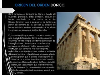 (Ion) conquisto el territorio de Caria y fundo allí
ciudades grandiosas. Estas ciudades, después de
haber expulsado a los carios y a los
lélegos, llamaron Jonia a esta parte de la tierra a
partir del nombre de su jefe Ion y, después de
haber señalado recintos consagrados a los dioses
inmortales, empezaron a edificar templos.
El primer templo que vieron construido estaba en
una ciudad de los dorios. Como quisieron poner
columnas en este templo y no tenia las medidas de
las proporciones , investigaron como hacerlas
para que no solo fuesen aptas para soportar
carga , son que también fuesen de aspecto
agradable por sus proporciones, midieron la huella
de un pie humano y la relacionaron con su altura.
Cuando supieron que el pie era la sexta parte de
la altura de un hombre, transfirieron esta relación
a la columna . Hicieron la altura del fuste , incluido
el capitel , seis veces mayor que la anchura de su
base. Así fue como la columna dórica aporto a los
edificios las proporciones de un cuerpo varonil y su
solidez y belleza.
ORIGEN DEL ORDEN DORICO
 