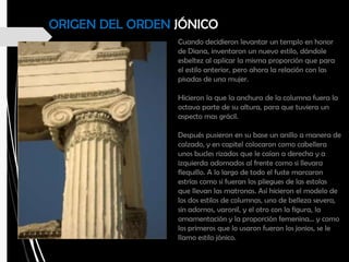 ORIGEN DEL ORDEN JÓNICO
Cuando decidieron levantar un templo en honor
de Diana, inventaron un nuevo estilo, dándole
esbeltez al aplicar la misma proporción que para
el estilo anterior, pero ahora la relación con las
pisadas de una mujer.
Hicieron la que la anchura de la columna fuera la
octava parte de su altura, para que tuviera un
aspecto mas grácil.
Después pusieron en su base un anillo a manera de
calzado, y en capitel colocaron como cabellera
unos bucles rizados que le caían a derecha y a
izquierda adornados al frente como si llevara
flequillo. A lo largo de todo el fuste marcaron
estrías como si fueran los pliegues de las estolas
que llevan las matronas. Así hicieron el modelo de
los dos estilos de columnas, uno de belleza severa,
sin adornos, varonil, y el otro con la figura, la
ornamentación y la proporción femenina… y como
los primeros que lo usaron fueron los jonios, se le
llamo estilo jónico.
 