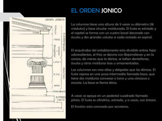 EL ORDEN JONICO
La columna tiene una altura de 9 veces su diámetro (18
módulos) y base circular moldurada. El fuste es estriado y
el capitel se forma con un cuatro bocel decorado con
óvulos y dos grandes volutas a cada costado en espiral.
El arquitrabe del entablamento esta dividido entres fajar
sobresalientes, el friso se decora con Bajorrelieves y en la
coniza, de menos que la dórica, se tallan dentellones,
óvulos y otras molduras lisas u ornamentadas.
Las columnas son mas altas y delgadas que las dóricas. El
fuste reposa en una poza intermedia llamada basa, que
tiene dos molduras convexas o toros y una cóncava o
escocia. La basa se llama ática.
A veces se apoya en un pedestal cuadrado llamado
plinto. El fuste es cilíndrico, estriado, y a veces, con éntasis.
El frontón esta coronado por acroteras.
 