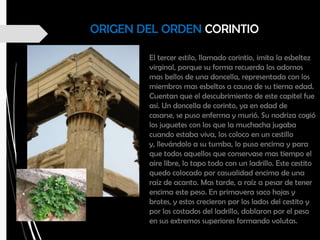 ORIGEN DEL ORDEN CORINTIO
El tercer estilo, llamado corintio, imita la esbeltez
virginal, porque su forma recuerda los adornos
mas bellos de una doncella, representada con los
miembros mas esbeltos a causa de su tierna edad.
Cuentan que el descubrimiento de este capitel fue
así. Un doncella de corinto, ya en edad de
casarse, se puso enferma y murió. Su nodriza cogió
los juguetes con los que la muchacha jugaba
cuando estaba viva, los coloco en un cestillo
y, llevándolo a su tumba, lo puso encima y para
que todos aquellos que conservase mas tiempo el
aire libre, lo tapo todo con un ladrillo. Este cestito
quedo colocado por casualidad encima de una
raíz de acanto. Mas tarde, a raíz a pesar de tener
encima este peso. En primavera saco hojas y
brotes, y estos crecieron por los lados del cestito y
por los costados del ladrillo, doblaron por el peso
en sus extremos superiores formando volutas.
 