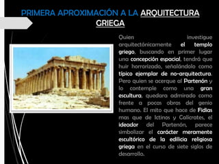 PRIMERA APROXIMACIÓN A LA ARQUITECTURA
GRIEGA
Quien investigue
arquitectónicamente el templo
griego, buscando en primer lugar
una concepción espacial, tendrá que
huir horrorizado, señalándolo como
típico ejemplar de no-arquitectura.
Pero quien se acerque al Partenón y
lo contemple como una gran
escultura, quedara admirado como
frente a pocas obras del genio
humano. El mito que hace de Fidias
mas que de Ictinos y Calícrates, el
ideador del Partenón, parece
simbolizar el carácter meramente
escultórico de la edilicia religiosa
griega en el curso de siete siglos de
desarrollo.
 
