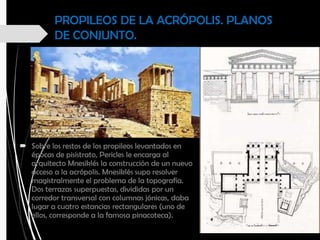 PROPILEOS DE LA ACRÓPOLIS. PLANOS
DE CONJUNTO.
 Sobre los restos de los propileos levantados en
épocas de pisístrato, Pericles le encarga al
arquitecto Mnesiklés la construcción de un nuevo
acceso a la acrópolis. Mnesiklés supo resolver
magistralmente el problema de la topografía.
Dos terrazas superpuestas, divididas por un
corredor transversal con columnas jónicas, daba
lugar a cuatro estancias rectangulares (uno de
ellos, corresponde a la famosa pinacoteca).
 