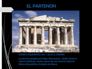 EL PARTENON
ICTINO Y CALÍCRATES. 447 – 432 A. C. ATENAS.
La obra fue dirigida por Fidias. Dimensiones : 30,88 x 69,50 m
sobre el estilóbato. 10,43m altura de una columna. Mármol
blanco del pentélico. Acrópolis de Atenas
 