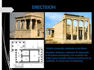 ERECTEION
Templo compuesto, dedicado a tres dioses:
Poseidón, Krekrops y Athenea. Su disposición
es de planta rectangular, con un pórtico de
orden jónico hexástilo. Destaca el pórtico de las
cariátides. Su constructor fue Mnesicles.
 