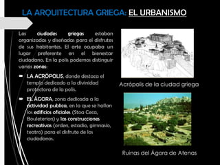 LA ARQUITECTURA GRIEGA: EL URBANISMO
Las ciudades griegas estaban
organizadas y diseñadas para el disfrutes
de sus habitantes. El arte ocupaba un
lugar preferente en el bienestar
ciudadano. En la polis podemos distinguir
varias zonas:
 LA ACRÓPOLIS, donde destaca el
templo dedicado a la divinidad
protectora de la polis.
 EL ÁGORA, zona dedicada a la
actividad publica, en la que se hallan
los edificios oficiales (Stoa Ceca,
Bouleterion) y las construcciones
recreativas (orden, estadio, gimnasio,
teatro) para el disfrute de los
ciudadanos.
Acrópolis de la ciudad griega
Ruinas del Ágora de Atenas
 