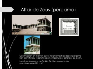 Altar de Zeus (pérgamo)
Construcción en mármol, cuyos fragmentos halados en pergamo
han permitido su reconstrucción en los museos estatales de berlin.
Las dimensiones son de 36,44 x 34,20 m. comenzado
probablemente 181 a. C.
 