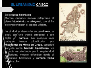 En la época helenística
Muchas ciudades nuevas adoptaron el
plano hipodámico u ortogonal, con el fin
de renacionalizar el espacio urbano.
La ciudad se desarrolla en cuadricula, es
decir, con una trama ortogonal o con
calles en damero. Los modelos mas
antiguos fueron planificados por
Hipodamos de Mileto en Grecia, conocida
por ello como trazado hipodámico; un
trazado caracterizado por la regularidad
y claridad, modelo difundido desde el
urbanismo helenístico y romano hasta
nuestros días.
EL URBANISMO GRIEGO
 