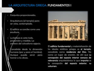 LA ARQUITECTURA GRIEGA: FUNDAMENTOS I
- Conjuntos proporcionados.
- Arquitectura (el templo) para
ser vista, contemplada.
- El edificio se concibe como una
escultura.
- La belleza es ante todo,
proporción y medida. La
antítesis del colosalismo egipcio.
- Concebida desde la dimensión
humana (por y para el hombre).
Aunque pueda servir para
honrar a los dioses.
El edificio fundamental y materialización de
los ideales estéticos griegos es el templo,
concebido como residencia del Dios. No
como un lugar de oración, de ahí que su
concepción del espacio interior carezca de
relevancia arquitectónica lo que importa es
la concepción del espacio exterior, su
volumen.
 