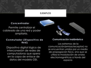 Permite centralizar el
cableado de una red y poder
ampliarla.
Dispositivo digital lógico de
interconexión de redes de
computadoras que opera
en la capa de enlace de
datos del modelo OSI.
Concentrador
Conmutador (Dispositivo de
Red)
EJEMPLOS
Comunicación Inalámbrica
Los extremos de la
comunicación(emisor/receptor) no
se encuentran unidos por un medio
de propagación físico, sino que se
utiliza la modulación de ondas
electromagnéticas a través del
espacio
 
